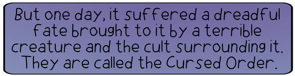 But one day, it suffered a dreadful fate brought to it by a terrible creature and the cult surrounding it. They are called the Cursed Order.