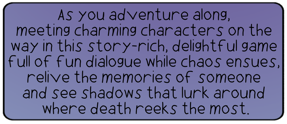 As you adventure along, meeting charming characters on the way in this story-rich, delightful game full of fun dialogue while chaos ensues, relive the memories of someone and see shadows that lurk around where death reeks the most.